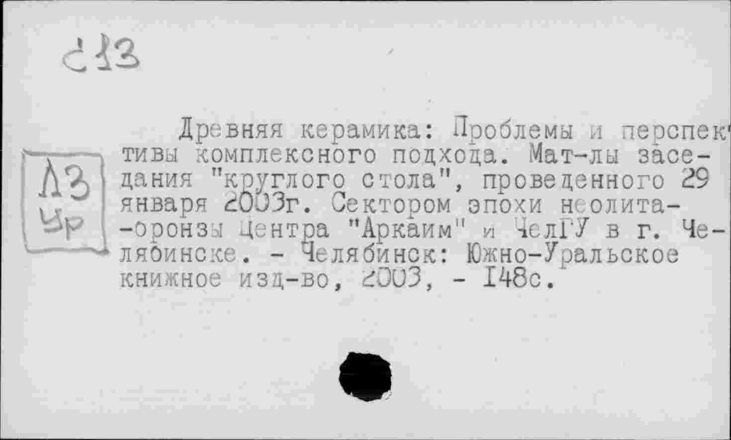 ﻿Древняя керамика: Проблемы и перепек1 тивы комплексного подхода. Мат-лы заседания "круглого стола", проведенного 29 января 20J3r. Сектором эпохи неолита--оронзы Центра "Аркаим" и ЧелГУ в г. Че-ляоинске. - Челябинск: Южно-Уральское книжное изд-во, £ОиЗ, - 148с.'